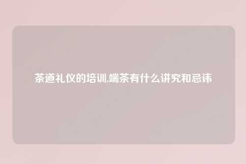 茶道礼仪的培训,端茶有什么讲究和忌讳