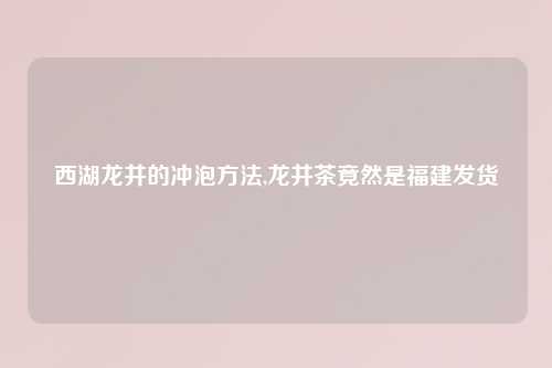 西湖龙井的冲泡方法,龙井茶竟然是福建发货