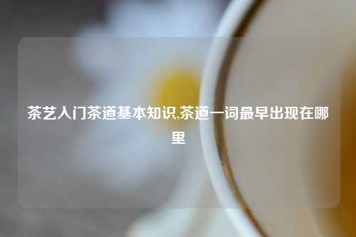 茶艺入门茶道基本知识,茶道一词最早出现在哪里