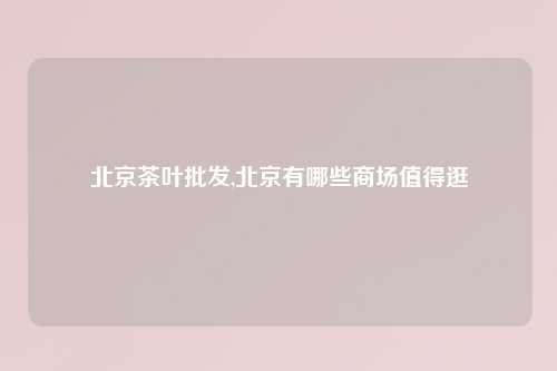 北京茶叶批发,北京有哪些商场值得逛