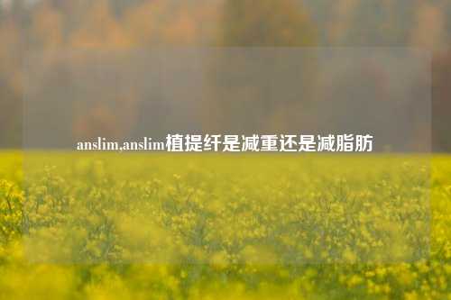 anslim,anslim植提纤是减重还是减脂肪