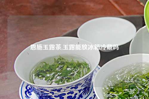 恩施玉露茶,玉露能放冰箱冷藏吗