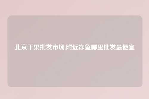 北京干果批发市场,附近冻鱼哪里批发最便宜