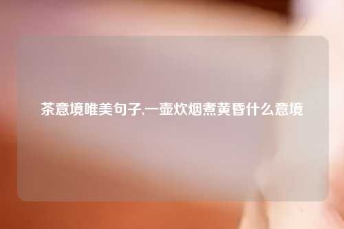 茶意境唯美句子,一壶炊烟煮黄昏什么意境