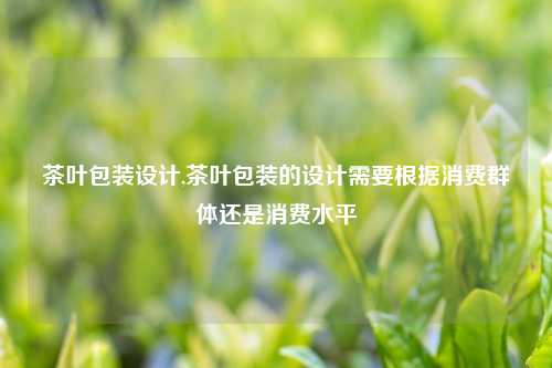 茶叶包装设计,茶叶包装的设计需要根据消费群体还是消费水平
