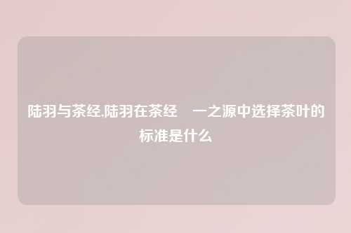 陆羽与茶经,陆羽在茶经•一之源中选择茶叶的标准是什么