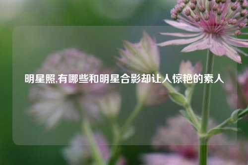 明星照,有哪些和明星合影却让人惊艳的素人