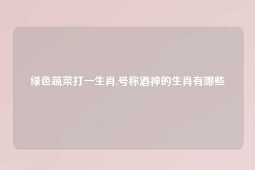 绿色蔬菜打一生肖,号称酒神的生肖有哪些