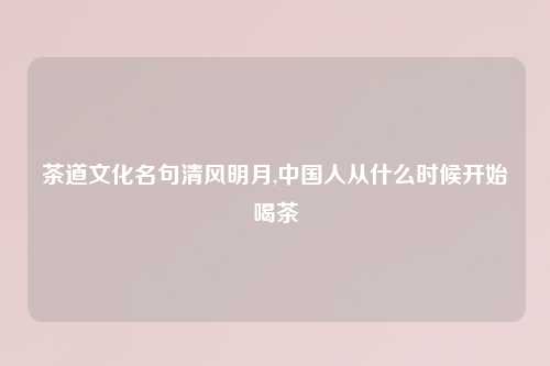 茶道文化名句清风明月,中国人从什么时候开始喝茶
