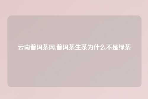 云南普洱茶网,普洱茶生茶为什么不是绿茶