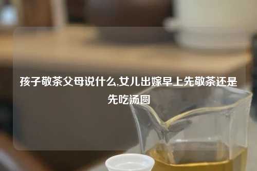 孩子敬茶父母说什么,女儿出嫁早上先敬茶还是先吃汤圆