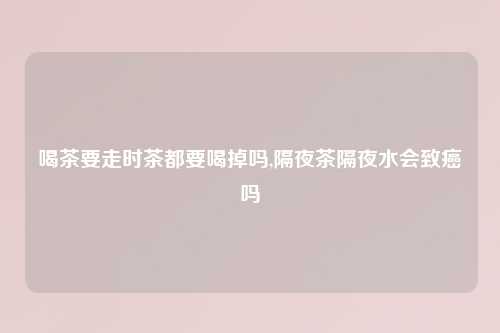 喝茶要走时茶都要喝掉吗,隔夜茶隔夜水会致癌吗