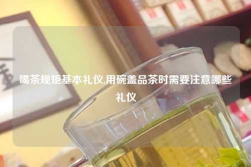 喝茶规矩基本礼仪,用碗盖品茶时需要注意哪些礼仪