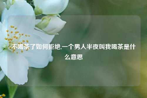 不喝茶了如何拒绝,一个男人半夜叫我喝茶是什么意思