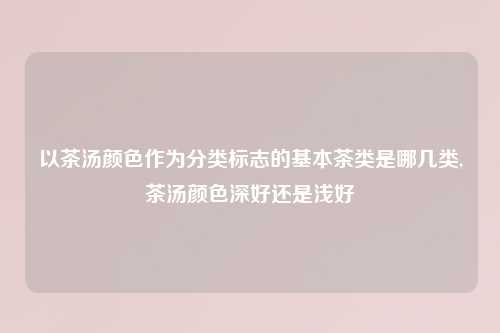 以茶汤颜色作为分类标志的基本茶类是哪几类,茶汤颜色深好还是浅好