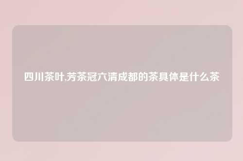 四川茶叶,芳茶冠六清成都的茶具体是什么茶
