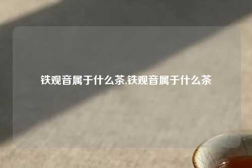 铁观音属于什么茶,铁观音属于什么茶