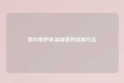 茶叶电炒锅,福禄茶的自制方法