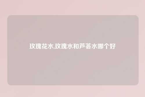 玫瑰花水,玫瑰水和芦荟水哪个好
