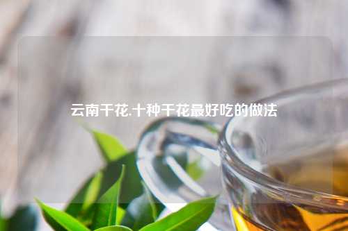 云南干花,十种干花最好吃的做法