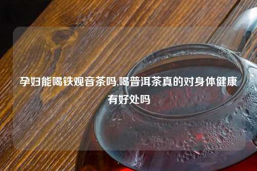 孕妇能喝铁观音茶吗,喝普洱茶真的对身体健康有好处吗
