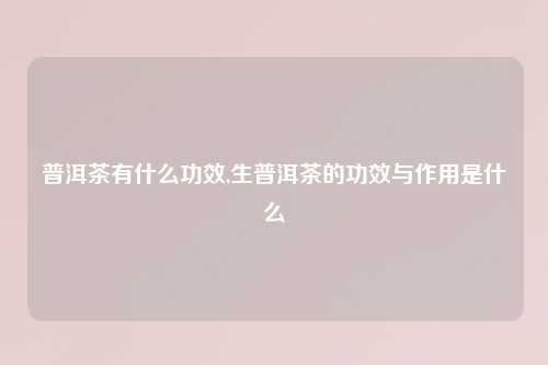 普洱茶有什么功效,生普洱茶的功效与作用是什么