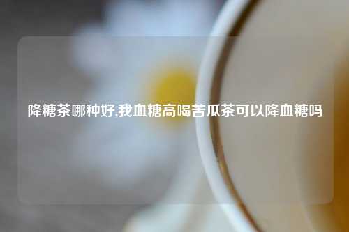降糖茶哪种好,我血糖高喝苦瓜茶可以降血糖吗