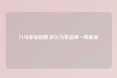 八马茶业招聘,你认为茶品牌一哥是谁