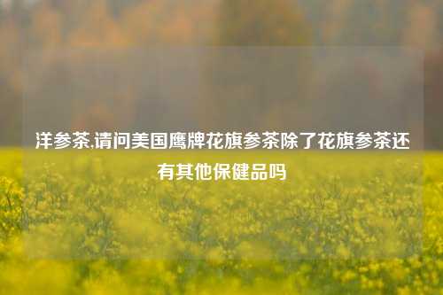 洋参茶,请问美国鹰牌花旗参茶除了花旗参茶还有其他保健品吗
