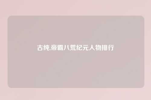 古纯,帝霸八荒纪元人物排行