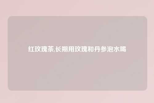 红玫瑰茶,长期用玫瑰和丹参泡水喝