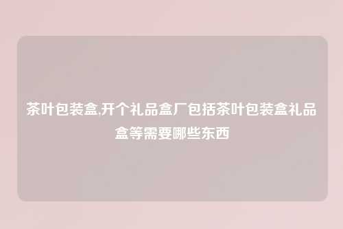 茶叶包装盒,开个礼品盒厂包括茶叶包装盒礼品盒等需要哪些东西