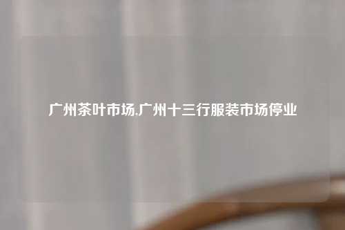 广州茶叶市场,广州十三行服装市场停业
