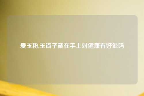 爱玉粉,玉镯子戴在手上对健康有好处吗