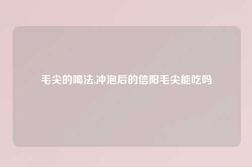 毛尖的喝法,冲泡后的信阳毛尖能吃吗