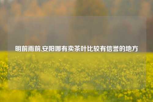 明前雨前,安阳哪有卖茶叶比较有信誉的地方