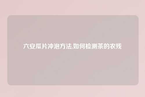 六安瓜片冲泡方法,如何检测茶的农残