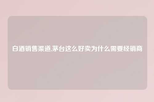 白酒销售渠道,茅台这么好卖为什么需要经销商