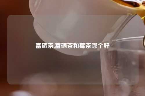 富硒茶,富硒茶和莓茶哪个好