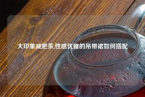 大印象减肥茶,性感优雅的吊带裙如何搭配