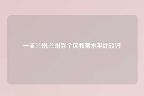 一支兰州,兰州哪个区教育水平比较好