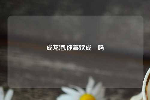 成龙酒,你喜欢成龍吗