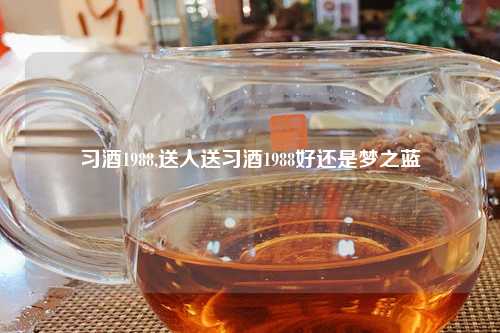 习酒1988,送人送习酒1988好还是梦之蓝