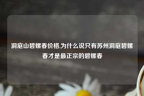 洞庭山碧螺春价格,为什么说只有苏州洞庭碧螺春才是最正宗的碧螺春