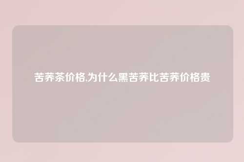 苦荞茶价格,为什么黑苦荞比苦荞价格贵