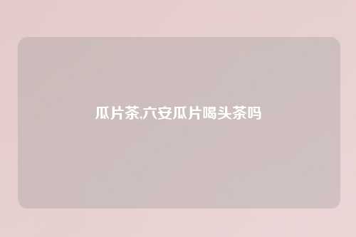 瓜片茶,六安瓜片喝头茶吗