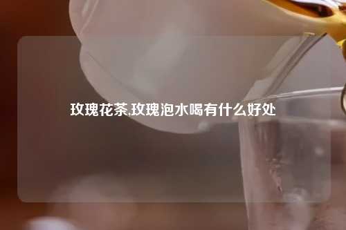 玫瑰花茶,玫瑰泡水喝有什么好处