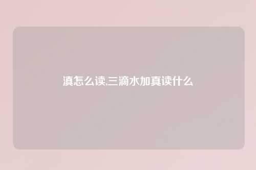 滇怎么读,三滴水加真读什么