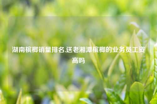 湖南槟榔销量排名,送老湘潭槟榔的业务员工资高吗