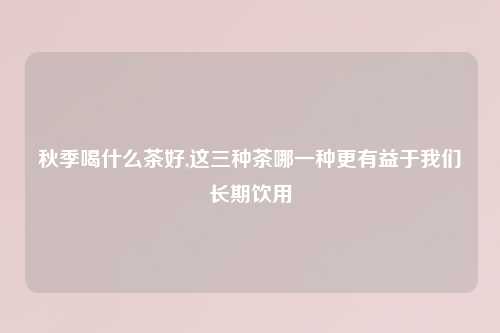 秋季喝什么茶好,这三种茶哪一种更有益于我们长期饮用
